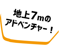 地上7mのアドベンチャー！