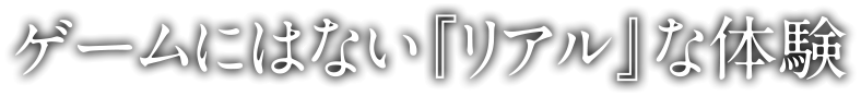 ゲームにはない『リアル』な体験